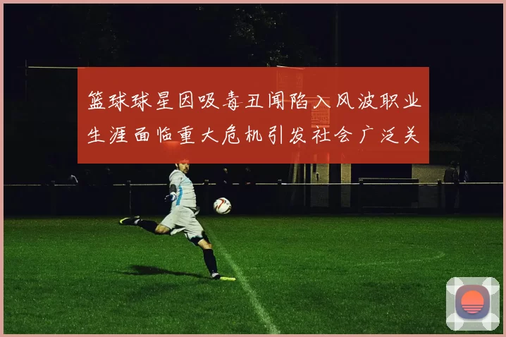 篮球球星因吸毒丑闻陷入风波职业生涯面临重大危机引发社会广泛关注