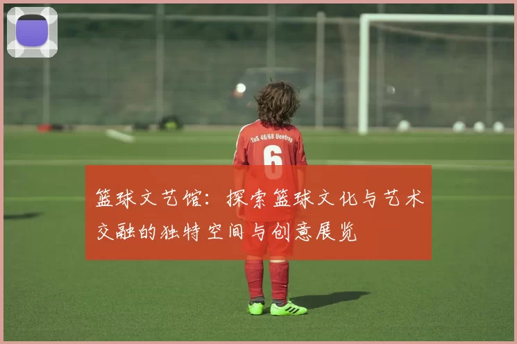 篮球文艺馆：探索篮球文化与艺术交融的独特空间与创意展览