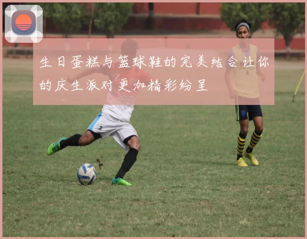 生日蛋糕与篮球鞋的完美结合让你的庆生派对更加精彩纷呈