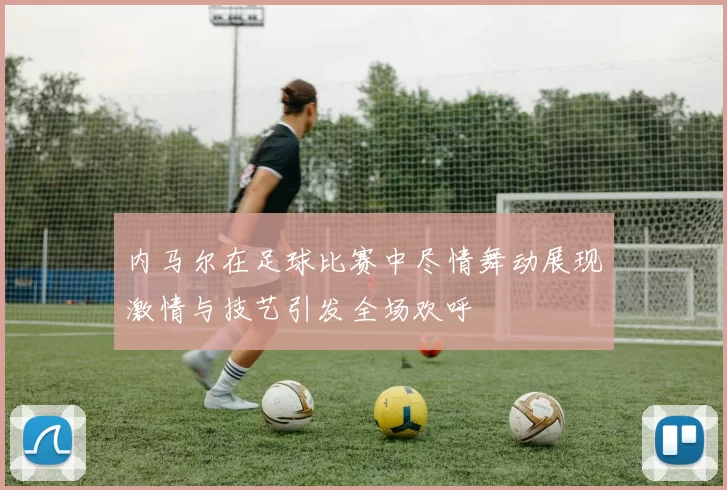 内马尔在足球比赛中尽情舞动展现激情与技艺引发全场欢呼