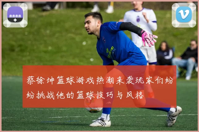 蔡徐坤篮球游戏热潮来袭玩家们纷纷挑战他的篮球技巧与风格