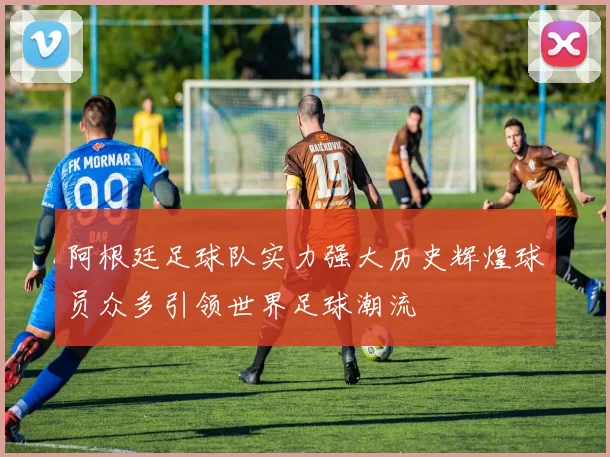 阿根廷足球队实力强大历史辉煌球员众多引领世界足球潮流