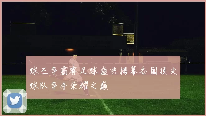 球王争霸赛足球盛典揭幕各国顶尖球队争夺荣耀之巅