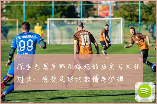 探索巴塞罗那足球场的历史与文化魅力，感受足球的激情与梦想