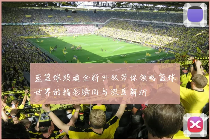 蓝篮球频道全新升级带你领略篮球世界的精彩瞬间与深度解析