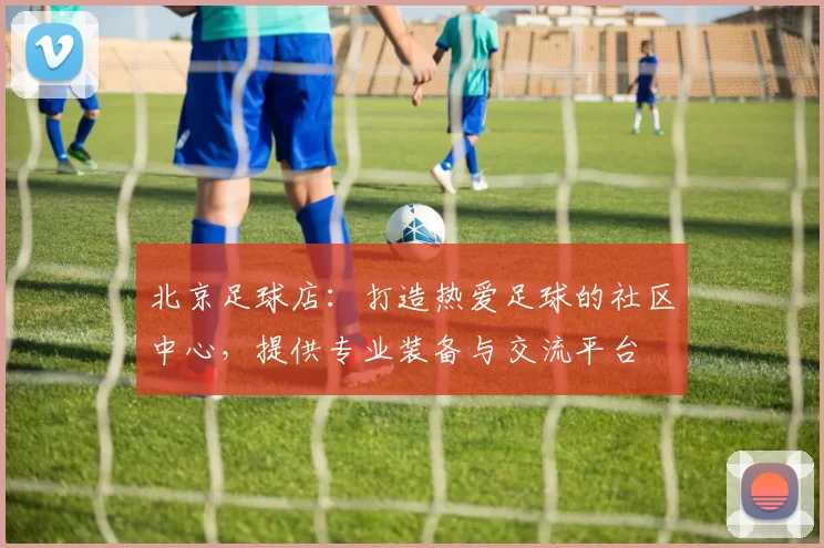 北京足球店：打造热爱足球的社区中心，提供专业装备与交流平台